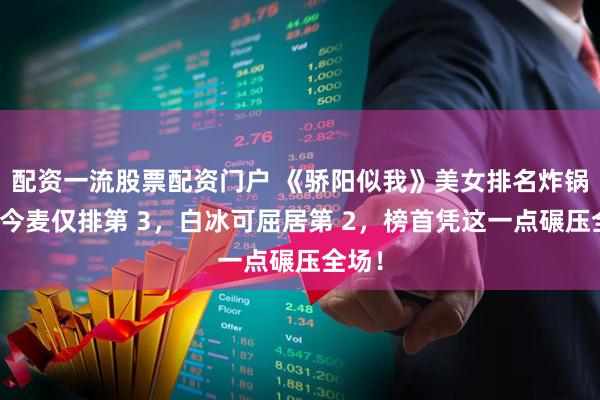 配资一流股票配资门户 《骄阳似我》美女排名炸锅！赵今麦仅排第 3，白冰可屈居第 2，榜首凭这一点碾压全场！