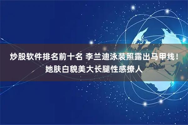炒股软件排名前十名 李兰迪泳装照露出马甲线！她肤白貌美大长腿性感撩人