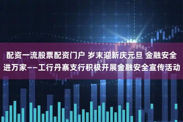 配资一流股票配资门户 岁末迎新庆元旦 金融安全进万家——工行丹寨支行积极开展金融安全宣传活动