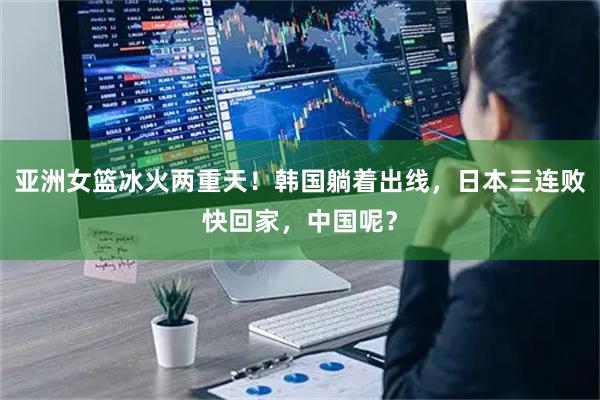 亚洲女篮冰火两重天！韩国躺着出线，日本三连败快回家，中国呢？