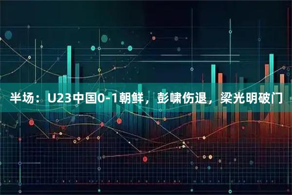 半场：U23中国0-1朝鲜，彭啸伤退，梁光明破门
