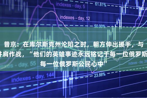 普京：在库尔斯克州沦陷之时，朝方伸出援手，与俄军士兵并肩作战，“他们的英雄事迹永远铭记于每一位俄罗斯公民心中”