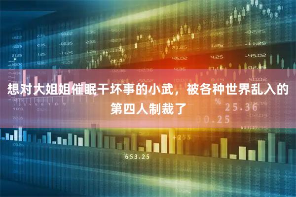 想对大姐姐催眠干坏事的小武，被各种世界乱入的第四人制裁了